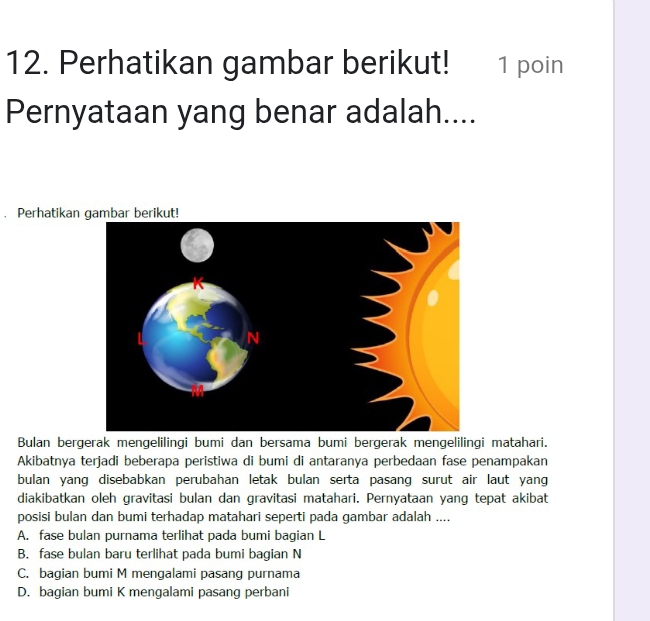 Perhatikan gambar berikut! 1 poin
Pernyataan yang benar adalah....
. Perhatikan 
Bulan bergerak mengelilingi bumi dan bersama bumi bergerak mengelilingi matahari.
Akibatnya terjadi beberapa peristiwa di bumi di antaranya perbedaan fase penampakan
bulan yang disebabkan perubahan letak bulan serta pasang surut air laut yang
diakibatkan oleh gravitasi bulan dan gravitasi matahari. Pernyataan yang tepat akibat
posisi bulan dan bumi terhadap matahari seperti pada gambar adalah ....
A. fase bulan purnama terlihat pada bumi bagian L
B. fase bulan baru terlihat pada bumi bagian N
C. bagian bumi M mengalami pasang purnama
D. bagian bumi K mengalami pasang perbani