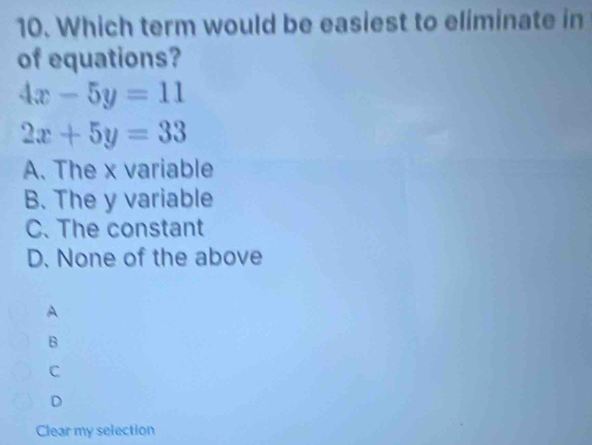 Which term would be easiest to eliminate in
of equations?
4x-5y=11
2x+5y=33
A. The x variable
B. The y variable
C. The constant
D. None of the above
A
B
C
D
Clear my selection