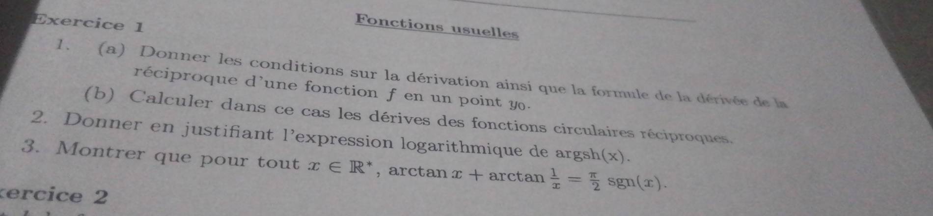 Fonctions usuelles 
1. (a) Donner les conditions sur la dérivation ainsi que la formule de la dérivée de la 
réciproque d'une fonction f en un point y. 
(b) Calculer dans ce cas les dérives des fonctions circulaires réciproques. 
2. Donner en justifiant l'expression logarithmique de argsh(x). 
3. Montrer que pour tout x∈ R , arctan x+ arctan  1/x = π /2 sgn(x). 
ercice 2