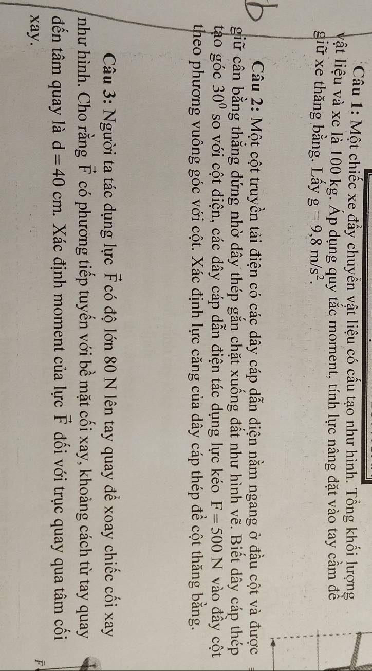 Một chiếc xe đầy chuyển vật liệu có cấu tạo như hình. Tổng khối lượng 
vật liệu và xe là 100 kg. Áp dụng quy tắc moment, tính lực nâng đặt vào tay cầm để 
giữ xe thăng bằng. Lấy g=9,8m/s^2. 
Câu 2: Một cột truyền tải điện có các dây cáp dẫn điện nằm ngang ở đầu cột và được 
giữ cân bằng thẳng đứng nhờ dây thép gắn chặt xuống đất như hình vẽ. Biết dây cáp thép 
tạo góc 30° so với cột điện, các dây cáp dẫn điện tác dụng lực kéo F=500N vào đầy cột 
theo phương vuông góc với cột. Xác định lực căng của dây cáp thép để cột thăng bằng. 
Câu 3: Người ta tác dụng lực F có độ lớn 80 N lên tay quay để xoay chiếc cối xay 
như hình. Cho rằng vector F có phương tiếp tuyến với bề mặt cối xay, khoảng cách từ tay quay 
đến tâm quay là d=40cm 1. Xác định moment của lực vector F đối với trục quay qua tâm cối 
xay. 
F