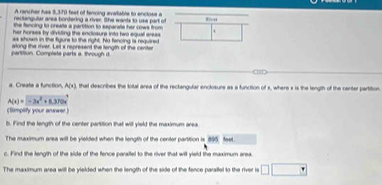 A rancher has 5,370 feet of fencing available to enclose a 
rectangular area bordering a river. She wants to use part of River 
the fencing to create a partition to separate her cows from 
her horses by dividing the enclosure into two equal areas 、 
as shown in the figure to the right. No fencing is required 
along the river. Let x represent the length of the center 
partition. Complete parts a. through d. 

a. Create a function. A(x) , that describes the total area of the rectangular enclosure as a function of x, where x is the length of the center parSSion.
A(x)=-3x^2+5.370x^3
(Simplify your answer.) 
b. Find the length of the center partition that will yield the maximum area. 
The maximum area will be yielded when the length of the center partition is 895 feet. 
c. Find the length of the side of the fence parallel to the river that will yield the maximum area. 
The maximum area will be yielded when the length of the side of the fence parallel to the river is