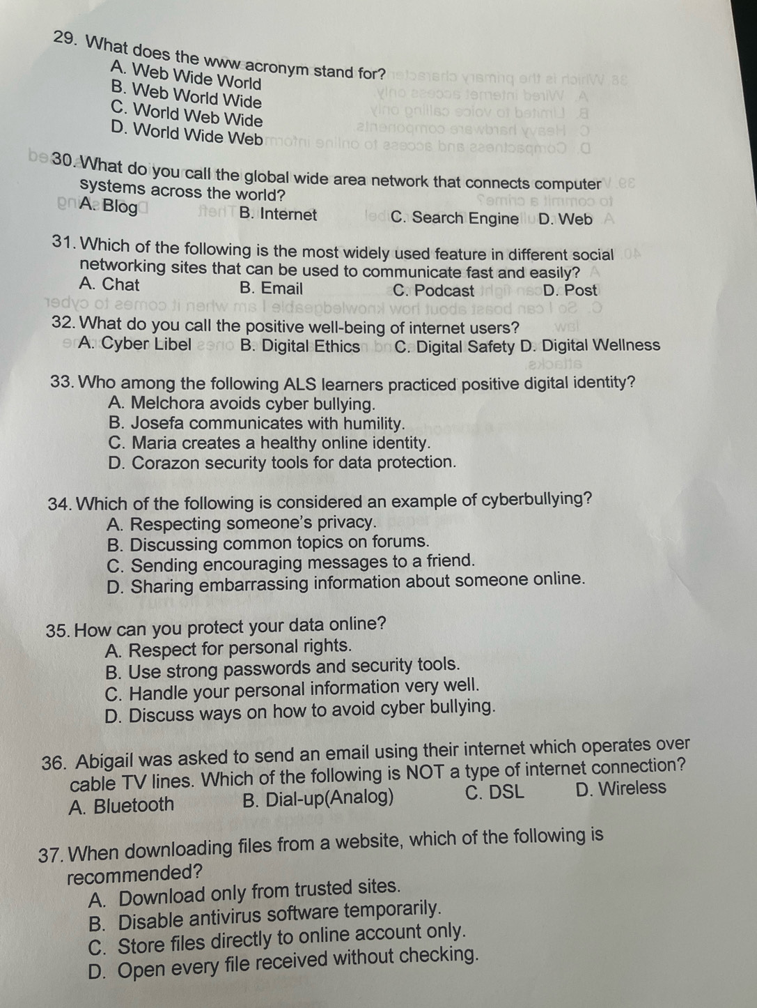 What does the www acronym stand for?
A. Web Wide World
B. Web World Wide
C. World Web Wide
D. World Wide Web
be30. What do you call the global wide area network that connects computer
systems across the world?
A. Blog B. Internet C. Search Engine D. Web
31. Which of the following is the most widely used feature in different social
networking sites that can be used to communicate fast and easily?
A. Chat B. Email C. Podcast D. Post
32. What do you call the positive well-being of internet users?
A. Cyber Libel B. Digital Ethics C. Digital Safety D. Digital Wellness
33. Who among the following ALS learners practiced positive digital identity?
A. Melchora avoids cyber bullying.
B. Josefa communicates with humility.
C. Maria creates a healthy online identity.
D. Corazon security tools for data protection.
34. Which of the following is considered an example of cyberbullying?
A. Respecting someone's privacy.
B. Discussing common topics on forums.
C. Sending encouraging messages to a friend.
D. Sharing embarrassing information about someone online.
35. How can you protect your data online?
A. Respect for personal rights.
B. Use strong passwords and security tools.
C. Handle your personal information very well.
D. Discuss ways on how to avoid cyber bullying.
36. Abigail was asked to send an email using their internet which operates over
cable TV lines. Which of the following is NOT a type of internet connection?
A. Bluetooth B. Dial-up(Analog) C. DSL D. Wireless
37. When downloading files from a website, which of the following is
recommended?
A. Download only from trusted sites.
B. Disable antivirus software temporarily.
C. Store files directly to online account only.
D. Open every file received without checking.
