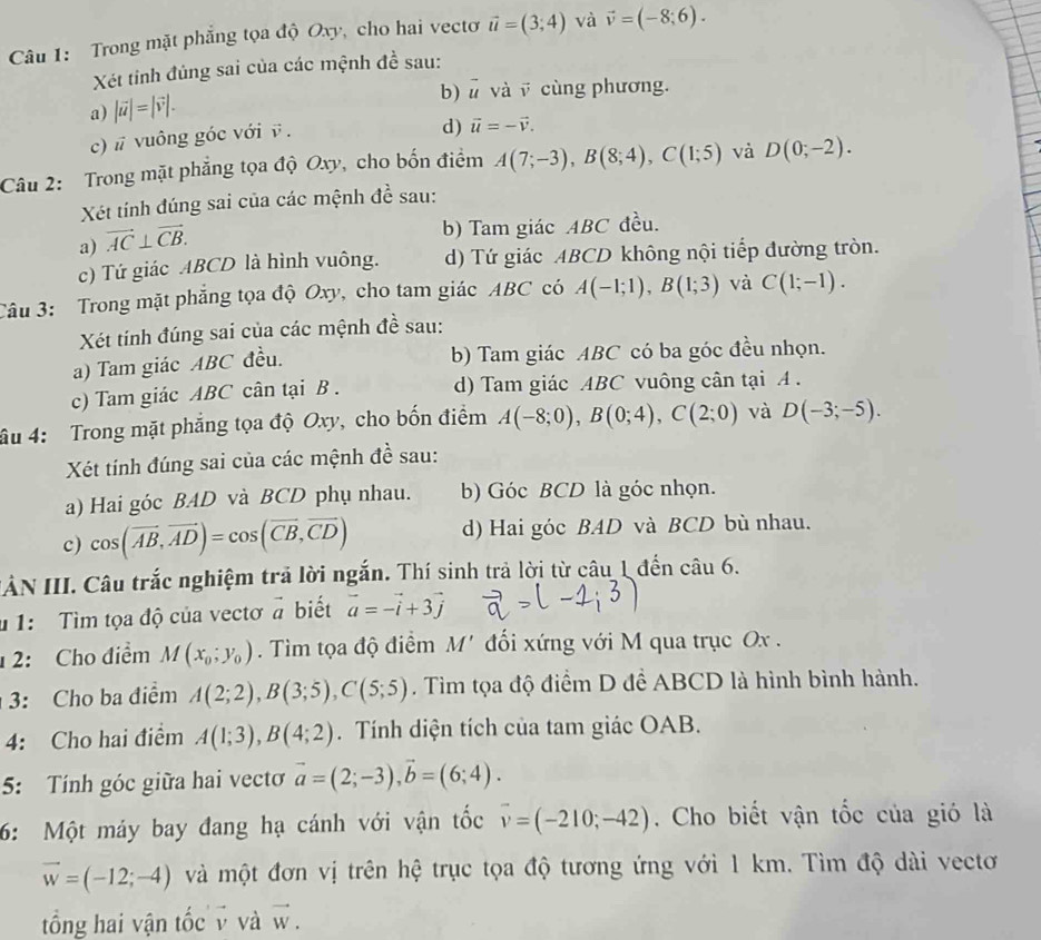 Trong mặt phẳng tọa độ Oxy, cho hai vectơ vector u=(3;4) và vector v=(-8;6).
Xét tinh đủng sai của các mệnh đề sau:
b) # và v cùng phương.
a) |vector u|=|vector v|.
c) # vuông góc với ē  .
d) vector u=-vector v.
Câu 2: Trong mặt phẳng tọa độ Oxy, cho bốn điểm A(7;-3),B(8;4),C(1;5) và D(0;-2).
Xét tính đúng sai của các mệnh đề sau:
a) vector AC⊥ vector CB.
b) Tam giác ABC đều.
c) Tứ giác ABCD là hình vuông. d) Tứ giác ABCD không nội tiếp đường tròn.
Câu 3: Trong mặt phẳng tọa độ Oxy, cho tam giác ABC có A(-1;1),B(1;3) và C(1;-1).
Xét tính đúng sai của các mệnh đề sau:
a) Tam giác ABC đều. b) Tam giác ABC có ba góc đều nhọn.
c) Tam giác ABC cân tại B . d) Tam giác ABC vuông cân tại A .
âu 4: Trong mặt phăng tọa độ Oxy, cho bốn điểm A(-8;0),B(0;4),C(2;0) và D(-3;-5).
Xét tính đúng sai của các mệnh đề sau:
a) Hai góc BAD và BCD phụ nhau. b) Góc BCD là góc nhọn.
c) cos (vector AB,vector AD)=cos (vector CB,vector CD) d) Hai góc BAD và BCD bù nhau.
ẢN III. Câu trắc nghiệm trả lời ngắn. Thí sinh trả lời từ câu 1 đến câu 6.
* 1: Tìm tọa độ của vectơ vector a biết vector a=-vector i+3vector j
2: Cho điểm M(x_0;y_0). Tim tọa độ điểm M' đối xứng với M qua trục Ox .
3: Cho ba điểm A(2;2),B(3;5),C(5;5). Tìm tọa độ điểm D đề ABCD là hình bình hành.
4: Cho hai điểm A(1;3),B(4;2). Tính diện tích của tam giác OAB.
5: Tính góc giữa hai vectơ vector a=(2;-3),vector b=(6;4).
6: Một máy bay đang hạ cánh với vận tốc overline v=(-210;-42). Cho biết vận tốc của gió là
vector w=(-12;-4) và một đơn vị trên hệ trục tọa độ tương ứng với 1 km. Tìm độ dài vectơ
tổng hai vận tốc v và vector w.