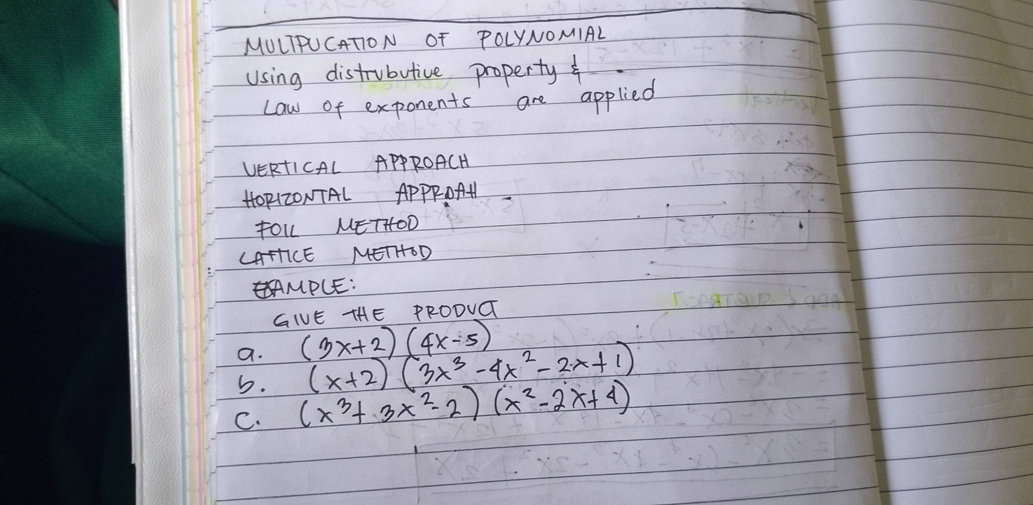 MULIPUCATON OF POLYNOMIAL
Using distrubutive property f
Law of exponents are applied
VERTICAL APPROACH
HOp(zONTAL ApPPOAH
fOL METHOD
LAHICE METHOD
MPCE:
GIVE THE PRODUG
a. (3x+2)(4x-5)
5. (x+2)(3x^3-4x^2-2x+1)
C. (x^3+3x^2-2)(x^2-2x+4)