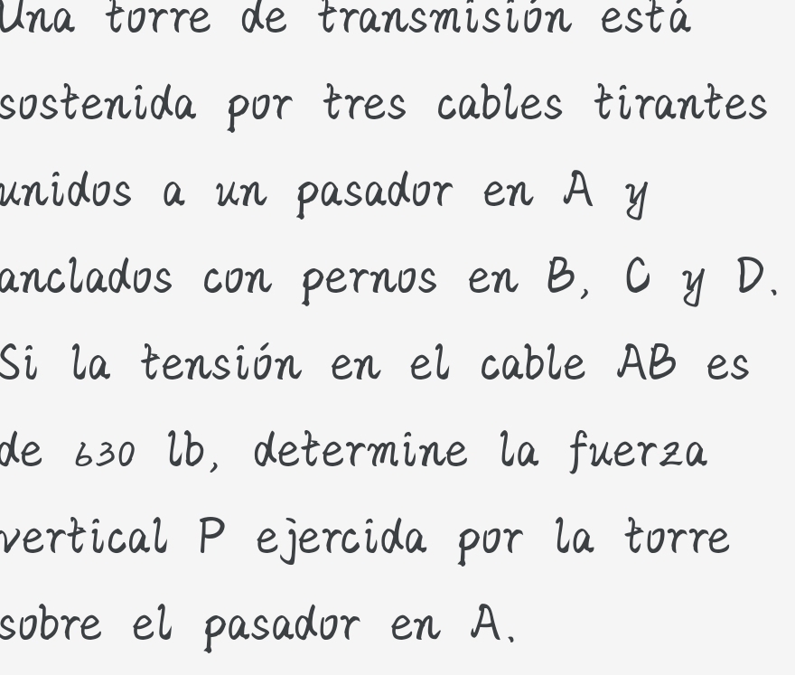 Una torre de transmisión está 
sostenida por tres cables tirantes 
unidos a un pasador en A y
anclados con pernos en B, C y D. 
Si la tensión en el cable AB es 
de 630 lb, determine la fuerza 
vertical P ejercida por la torre 
sobre el pasador en A.