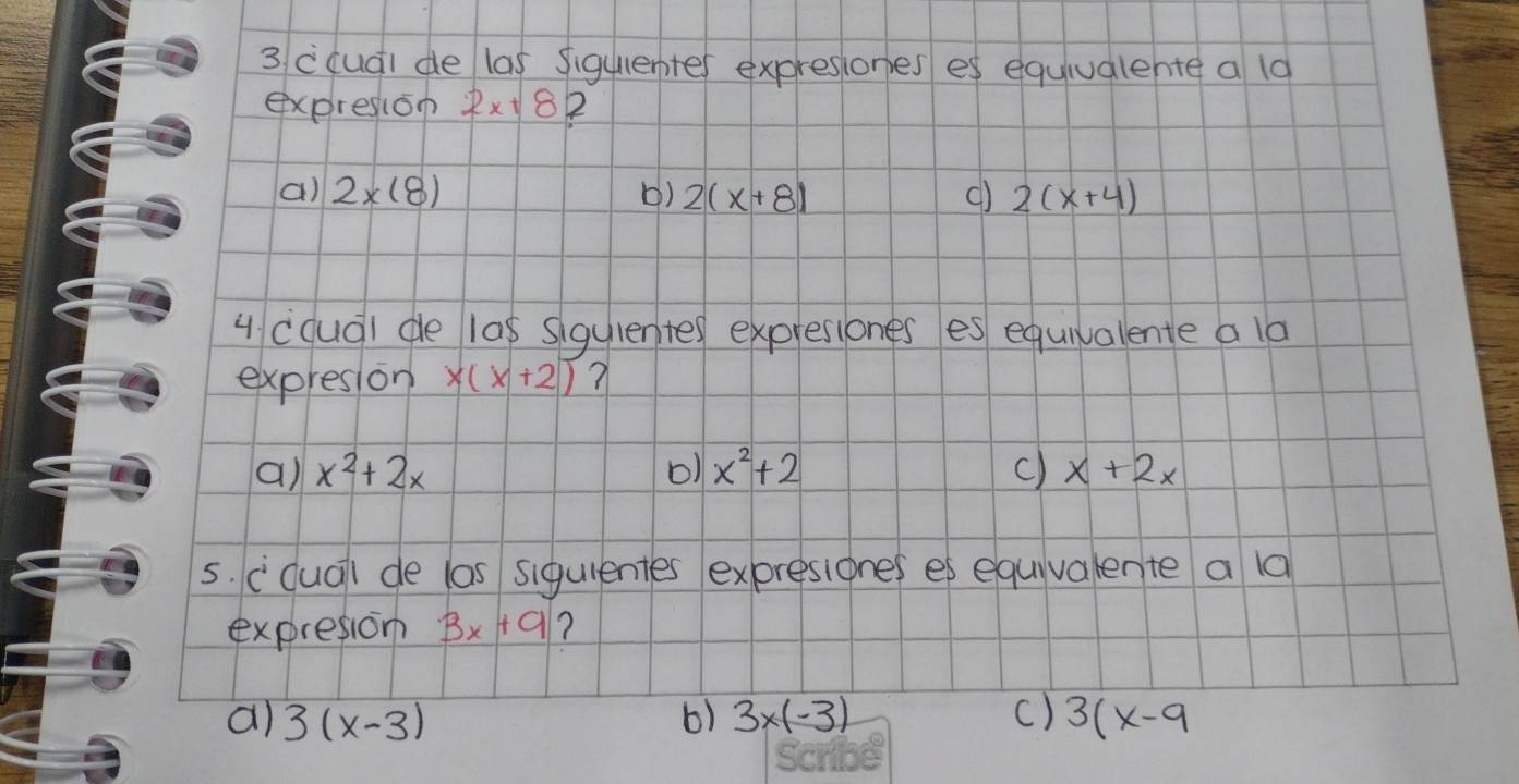 cqudi de las siguenter expresiones es equiualehte a 19
expresion 2x+8 2
() 2* (8) () 2(x+8) () 2(x+4)
u (qud) de las sigulented expresiones es equivalente a la
expresion x(x+2) ?
a) x^2+2x o1 x^2+2 c) x+2x
5. cdua) de las siguientes expresiones es equivalente a 1a
expresion 3x+9 ?
a) 3(x-3) 6) 3* (-3) C) 3(x-9