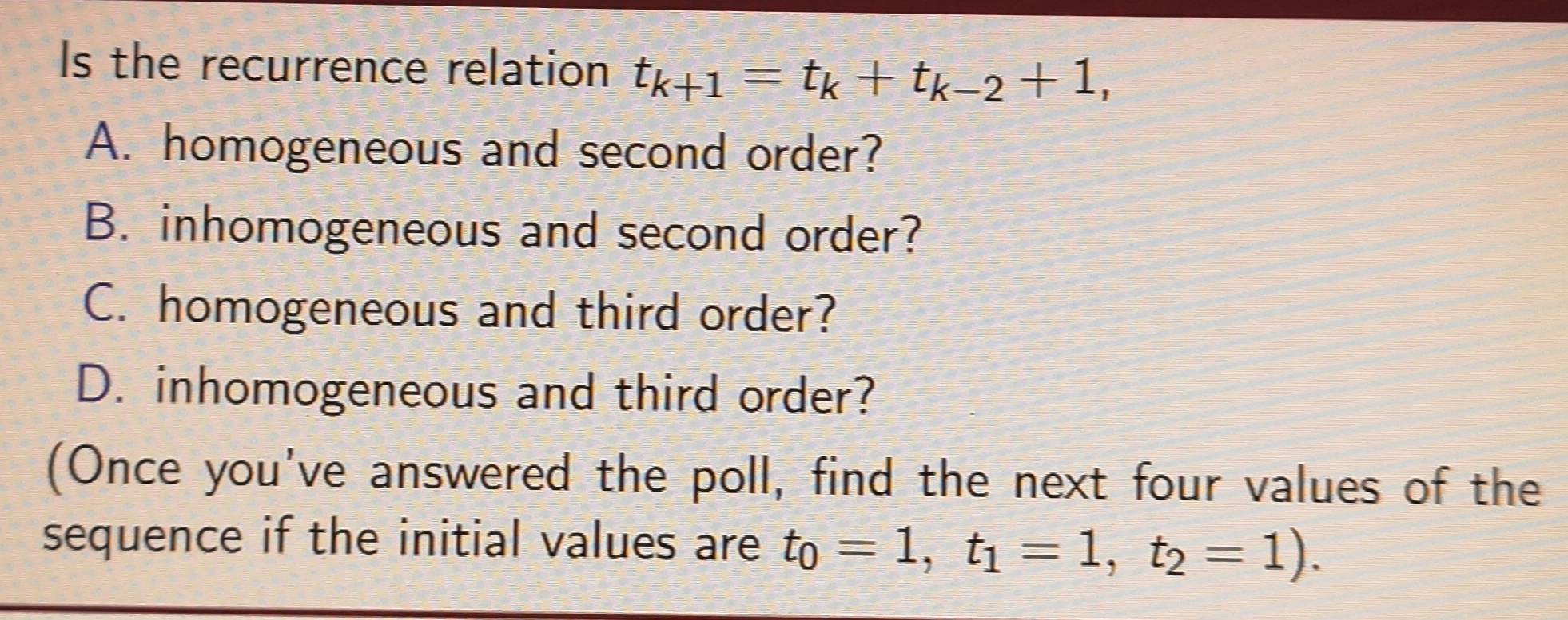 Is the recurrence relation t_k+1=t_k+t_k-2+1,
A. homogeneous and second order?
B. inhomogeneous and second order?
C. homogeneous and third order?
D. inhomogeneous and third order?
(Once you've answered the poll, find the next four values of the
sequence if the initial values are t_0=1, t_1=1, t_2=1).