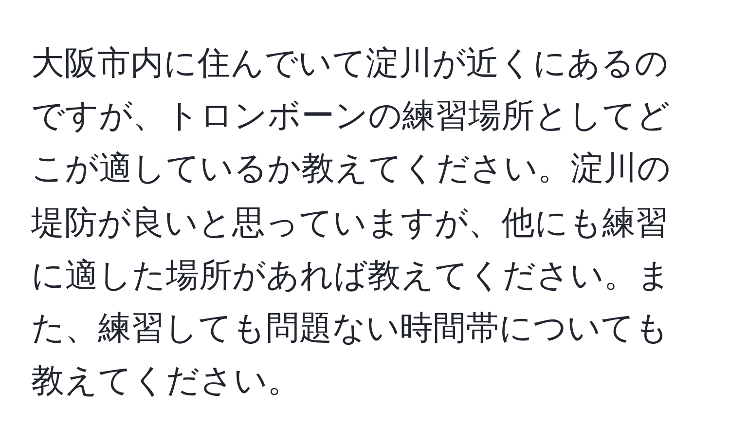 大阪市内に住んでいて淀川が近くにあるのですが、トロンボーンの練習場所としてどこが適しているか教えてください。淀川の堤防が良いと思っていますが、他にも練習に適した場所があれば教えてください。また、練習しても問題ない時間帯についても教えてください。