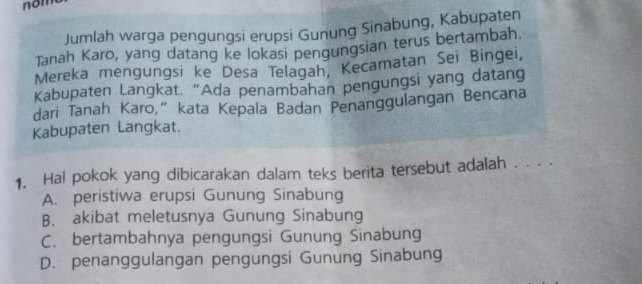 nom
Jumlah warga pengungsi erupsi Gunung Sinabung, Kabupaten
Tanah Karo, yang datang ke lokasi pengungsian terus bertambah.
Mereka mengungsi ke Desa Telagah, Kecamatan Sei Bingei,
Kabupaten Langkat. “Ada penambahan pengungsi yang datang
dari Tanah Karo,” kata Kepala Badan Penanggulangan Bencana
Kabupaten Langkat.
1. Hal pokok yang dibicarakan dalam teks berita tersebut adalah . . . .
A. peristiwa erupsi Gunung Sinabung
B. akibat meletusnya Gunung Sinabung
C. bertambahnya pengungsi Gunung Sinabung
D. penanggulangan pengungsi Gunung Sinabung