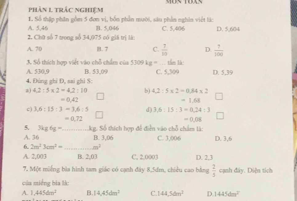 phàN L TRÁC NGHIệM
1. Số thập phân gồm 5 đơn vị, bốn phần mười, sáu phần nghìn viết là:
A. 5,46 B. 5,046 C. 5,406 D. 5,604
2. Chữ số 7 trong số 34,075 có giá trị là:
A. 70 B. 7 C.  7/10  D.  7/100 
3. Số thích hợp viết vào chỗ chẩm của 5309kg= tần là:
A. 530,9 B. 53,09 C. 5,309 D. 5,39
4. Đúng ghi Đ, sai ghi S:
a) 4,2:5* 2=4, 2:10 b) 4,2:5* 2=0,84* 2
=0,42
=1.68
c) 3, 6:15:3=3, 6:5 d) 3, 6:15:3=0, 24:3
=0,72
=0.08
5. 3kg6g=... _... kg. Số thích hợp để điễn vào chỗ chẩm là:
A. 36 B. 3,06 C. 3,006 D. 3,6
6. 2m^23cm^2= _...m^2
A. 2,003 B. 2,03 C, 2,0003 D. 2,3
7. Một miếng bìa hình tam giác có cạnh đáy 8,5dm, chiều cao bằng  2/5  cạnh đáy. Diện tích
của miếng bia là:
A. 1,445dm^2 B. 14, 45dm^2 C. 144,5dm^2 D. 1445dm^(2^)