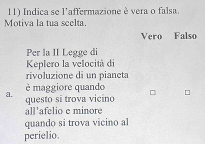 Indica se l’affermazione è vera o falsa.
Motiva la tua scelta.
Vero Falso
Per la II Legge di
Keplero la velocità di
rivoluzione di un pianeta
è maggiore quando
a.
questo si trova vicino
all’afelio e minore
quando si trova vicino al
perielio.