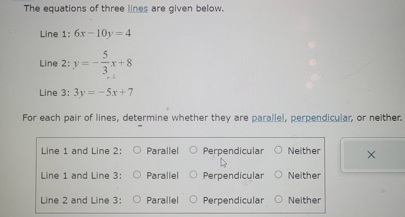 The equations of three lines are given below.
Line 1: 6x-10y=4
Line 2: y=- 5/3 x+8
Line 3: 3y=-5x+7
For each pair of lines, determine whether they are parallel, perpendicular, or neither.
Line 1 and Line 2: Parallel Perpendicular Neither
X
Line 1 and Line 3: Parallel Perpendicular Neither
Line 2 and Line 3: Parallel Perpendicular Neither