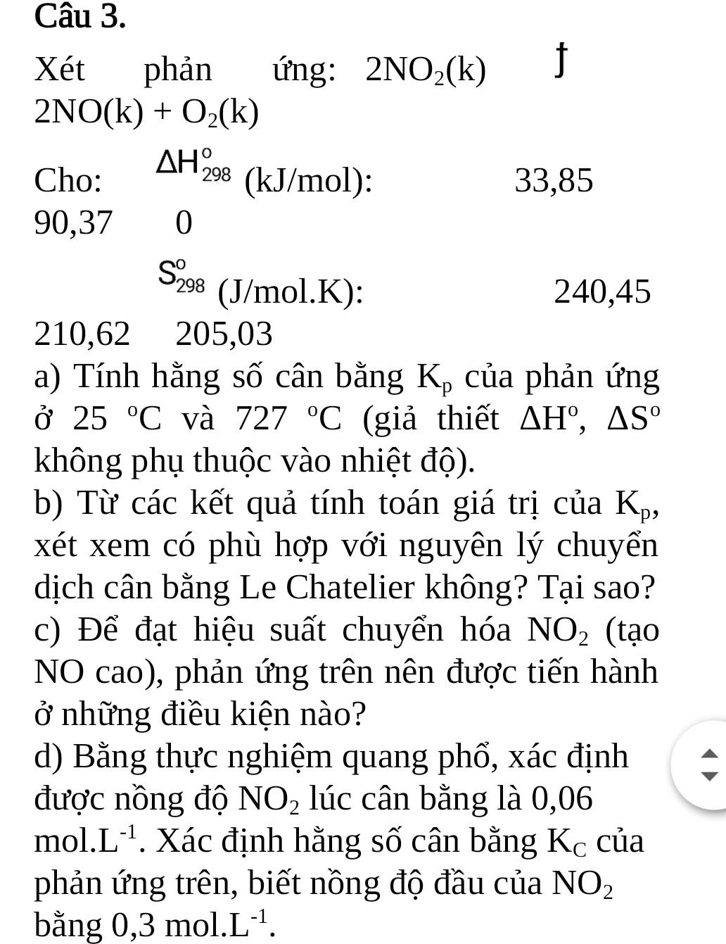 Xét phản ứng: 2NO_2(k)
2NO(k)+O_2(k)
Cho: △ H_(298)^o (kJ/mol): 33,85
90, 37 0
S_(298)^0 J/mo L K): 240,45
210, 62 205,03
a) Tính hằng số cân bằng K_p của phản ứng 
Ở 25°C và 727°C (giả thiết △ H°, △ S°
không phụ thuộc vào nhiệt độ). 
b) Từ các kết quả tính toán giá trị của K_p, 
xét xem có phù hợp với nguyên lý chuyển 
dịch cân bằng Le Chatelier không? Tại sao? 
c) Để đạt hiệu suất chuyển hóa NO_2 (tạo 
NO cao), phản ứng trên nên được tiến hành 
ở những điều kiện nào? 
d) Bằng thực nghiệm quang phố, xác định 
được nồng độ NO_2 lúc cân bằng là 0,06
mol. L^(-1). Xác định hằng số cân bằng K_C của 
phản ứng trên, biết nồng độ đầu của NO_2
bằng 0, 3 mol. L^(-1).