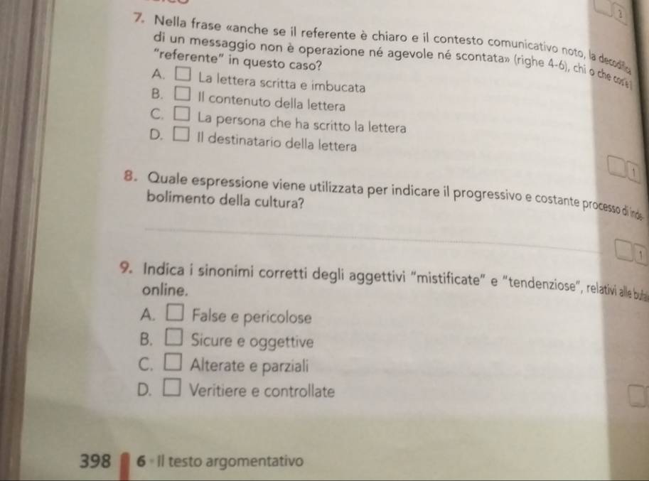 1
7. Nella frase «anche se il referente è chiaro e il contesto comunicativo noto, la decodño
di un messaggio non è operazione né agevole né scontata» (righe 4-6), chi o che cos 
“referente” in questo caso?
A. □ La lettera scritta e imbucata
B. □ Il contenuto della lettera
C. □ La persona che ha scritto la lettera
D. □ Il destinatario della lettera
□ 1
_
8. Quale espressione viene utilizzata per indicare il progressivo e costante processo di inds
bolimento della cultura?
□° `
9. Indica i sinonimi corretti degli aggettiv “'mistficate" e "tendenziose', relativi alle buia
online.
A. □ False e pericolose
B. □ Sicure e oggettive
C. □ Alterate e parziali
D. □ Veritiere e controllate
398 6 I| testo argomentativo