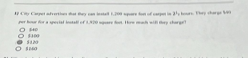 City Carpet advertises that they can install 1,200 square feet of carpet in 2½ hours. They charge $40
per hour for a special install of 1,920 square feet. How much will they charge?
540
S100
$120
$160