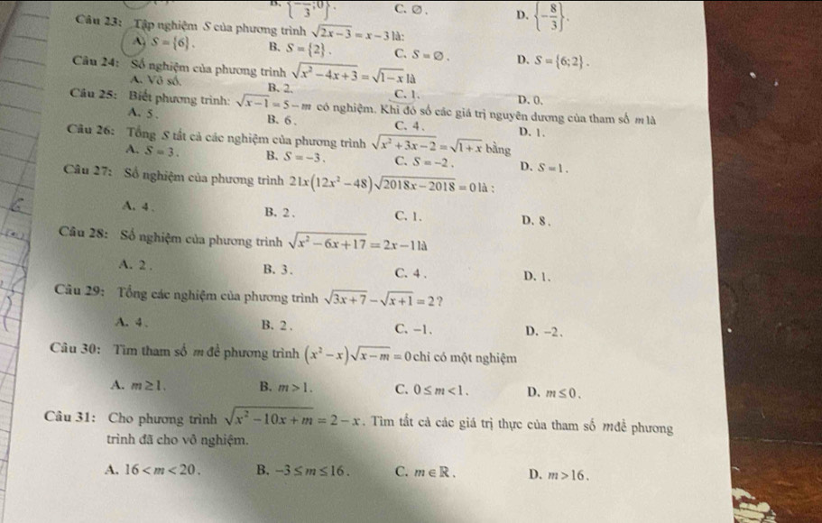 D. overline beginarrayl -;0 3endarray.  . C.② . D.  - 8/3  .
Câu 23: _Tập nghiệm S của phương trình sqrt(2x-3)=x-3 là:
A S= 6 . B. S= 2 . C. S=varnothing . D. S= 6;2 .
Cầu 24: Số nghiệm của phương trình sqrt(x^2-4x+3)=sqrt(1-x)la
A. Vô số. B. 2. C. 1. D. 0.
Câu 25: Biết phương trình: sqrt(x-1)=5-m có nghiệm. Khi đó số các giá trị nguyên dương của tham số m là
A. 5 . B. 6 . C. 4 . D. 1
Câu 26: Tổng S tất cả các nghiệm của phương trình sqrt(x^2+3x-2)=sqrt(1+x) bằng
A. S=3. B. S=-3. C. S=-2. D. S=1.
Câu 27: Số nghiệm của phương trình 21x(12x^2-48)sqrt(2018x-2018)=0 là ;
A. 4 , B. 2 . C. 1. D. 8 .
Câu 28: Số nghiệm của phương trình sqrt(x^2-6x+17)=2x-11a
A. 2 . B. 3 . C. 4 . D. 1.
Câu 29: Tổng các nghiệm của phương trình sqrt(3x+7)-sqrt(x+1)=2 ?
A. 4 、 B. 2 . C. -1. D. -2 .
Câu 30: Tìm tham số m đề phương trình (x^2-x)sqrt(x-m)=0 chỉ có một nghiệm
A. m≥ 1. B. m>1. C. 0≤ m<1. D. m≤ 0.
Câu 31: Cho phương trình sqrt(x^2-10x+m)=2-x. Tim tất cả các giá trị thực của tham số mđề phương
trình đã cho vô nghiệm.
A. 16 B. -3≤ m≤ 16. C. m∈ R. D. m>16.