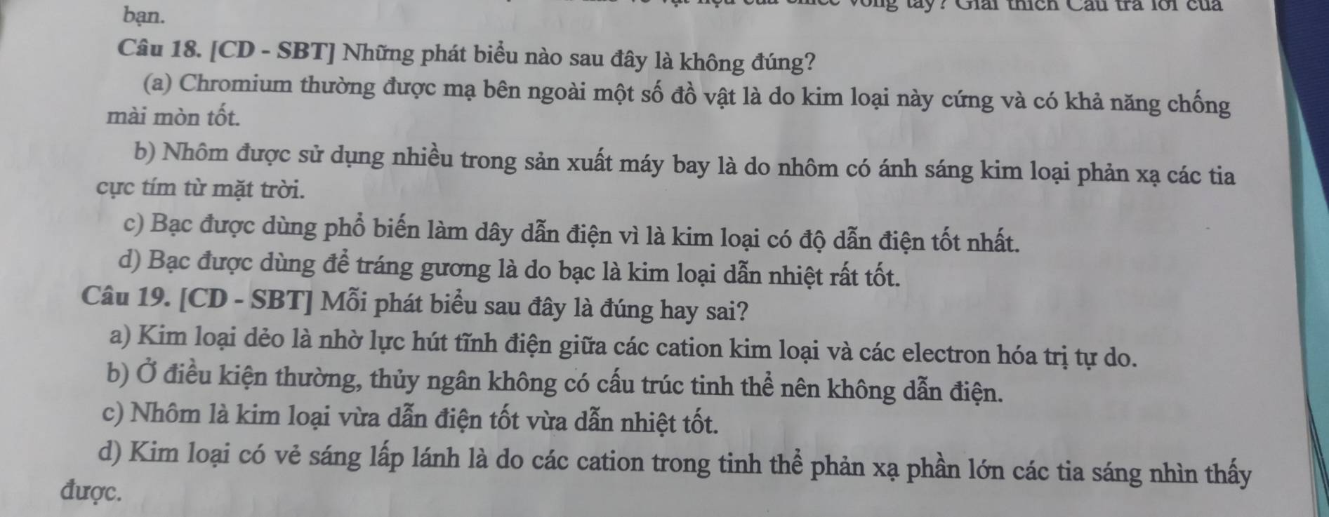 bạn.
g lay? Giải thích Cầu tra lới của
Câu 18. [CD - SBT] Những phát biểu nào sau đây là không đúng?
(a) Chromium thường được mạ bên ngoài một số đồ vật là do kim loại này cứng và có khả năng chống
mài mòn tốt.
b) Nhôm được sử dụng nhiều trong sản xuất máy bay là do nhôm có ánh sáng kim loại phản xạ các tia
cực tím từ mặt trời.
c) Bạc được dùng phổ biến làm dây dẫn điện vì là kim loại có độ dẫn điện tốt nhất.
d) Bạc được dùng để tráng gương là do bạc là kim loại dẫn nhiệt rất tốt.
Câu 19. [CD - SBT] Mỗi phát biểu sau đây là đúng hay sai?
a) Kim loại dẻo là nhờ lực hút tĩnh điện giữa các cation kim loại và các electron hóa trị tự do.
b) Ở điều kiện thường, thủy ngân không có cấu trúc tinh thể nên không dẫn điện.
c) Nhôm là kim loại vừa dẫn điện tốt vừa dẫn nhiệt tốt.
d) Kim loại có vẻ sáng lấp lánh là do các cation trong tinh thể phản xạ phần lớn các tia sáng nhìn thấy
được.