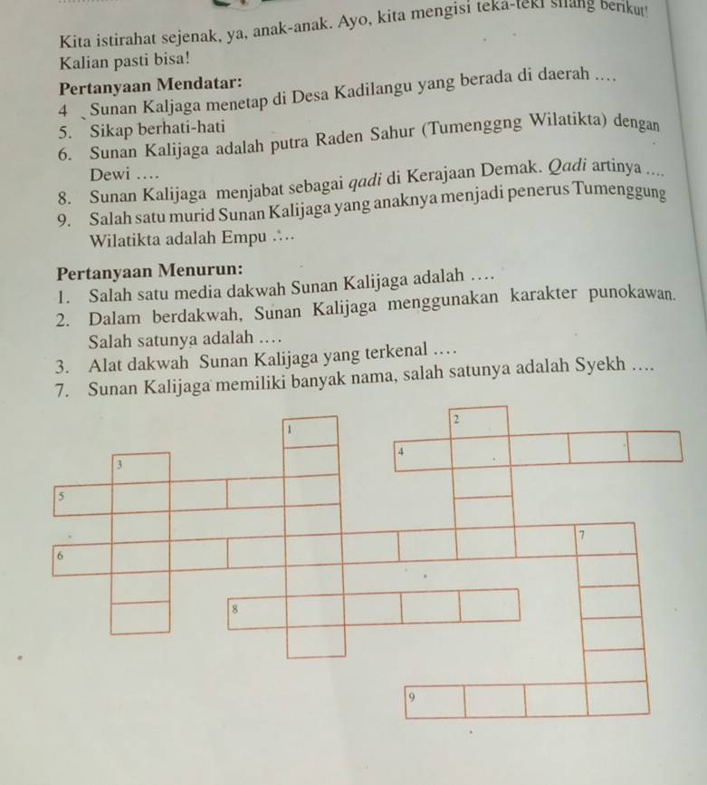 Kita istirahat sejenak, ya, anak-anak. Ayo, kita mengisi teka-teki shang beriku 
Kalian pasti bisa! 
Pertanyaan Mendatar: 
4 Sunan Kaljaga menetap di Desa Kadilangu yang berada di daerah .... 
5. Sikap berhati-hati 
6. Sunan Kalijaga adalah putra Raden Sahur (Tumenggng Wilatikta) dengan 
Dewi … 
8. Sunan Kalijaga menjabat sebagai qadi di Kerajaan Demak. Qadi artinya .... 
9. Salah satu murid Sunan Kalijaga yang anaknya menjadi penerus Tumenggung 
Wilatikta adalah Empu … 
Pertanyaan Menurun: 
1. Salah satu media dakwah Sunan Kalijaga adalah … 
2. Dalam berdakwah, Sunan Kalijaga menggunakan karakter punokawan. 
Salah satunya adalah … 
3. Alat dakwah Sunan Kalijaga yang terkenal … 
Sunan Kalijaga memiliki banyak nama, salah satunya adalah Syekh ….