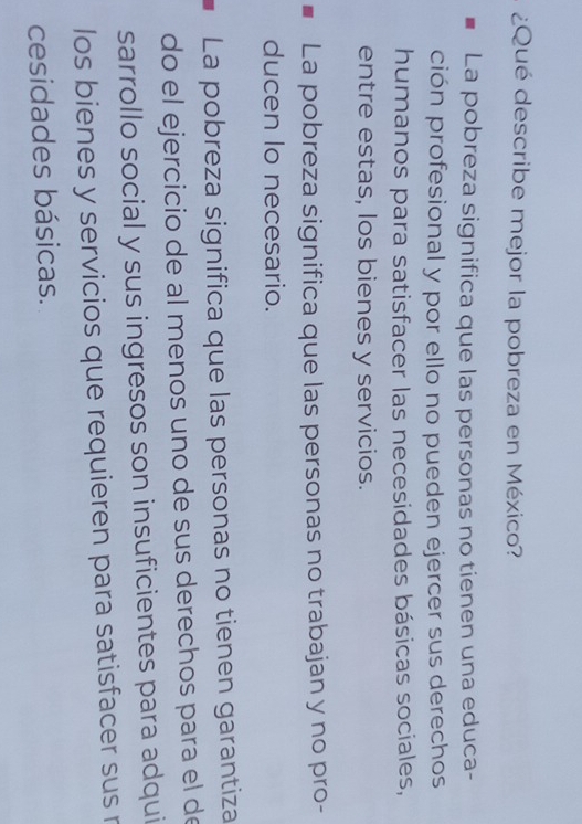 ¿Qué describe mejor la pobreza en México?
La pobreza significa que las personas no tienen una educa-
ción profesional y por ello no pueden ejercer sus derechos
humanos para satisfacer las necesidades básicas sociales,
entre estas, los bienes y servicios.
La pobreza significa que las personas no trabajan y no pro-
ducen Io necesario.
La pobreza significa que las personas no tienen garantiza
do el ejercicio de al menos uno de sus derechos para el de
sarrollo social y sus ingresos son insuficientes para adqui
los bienes y servicios que requieren para satisfacer sus r
cesidades básicas.