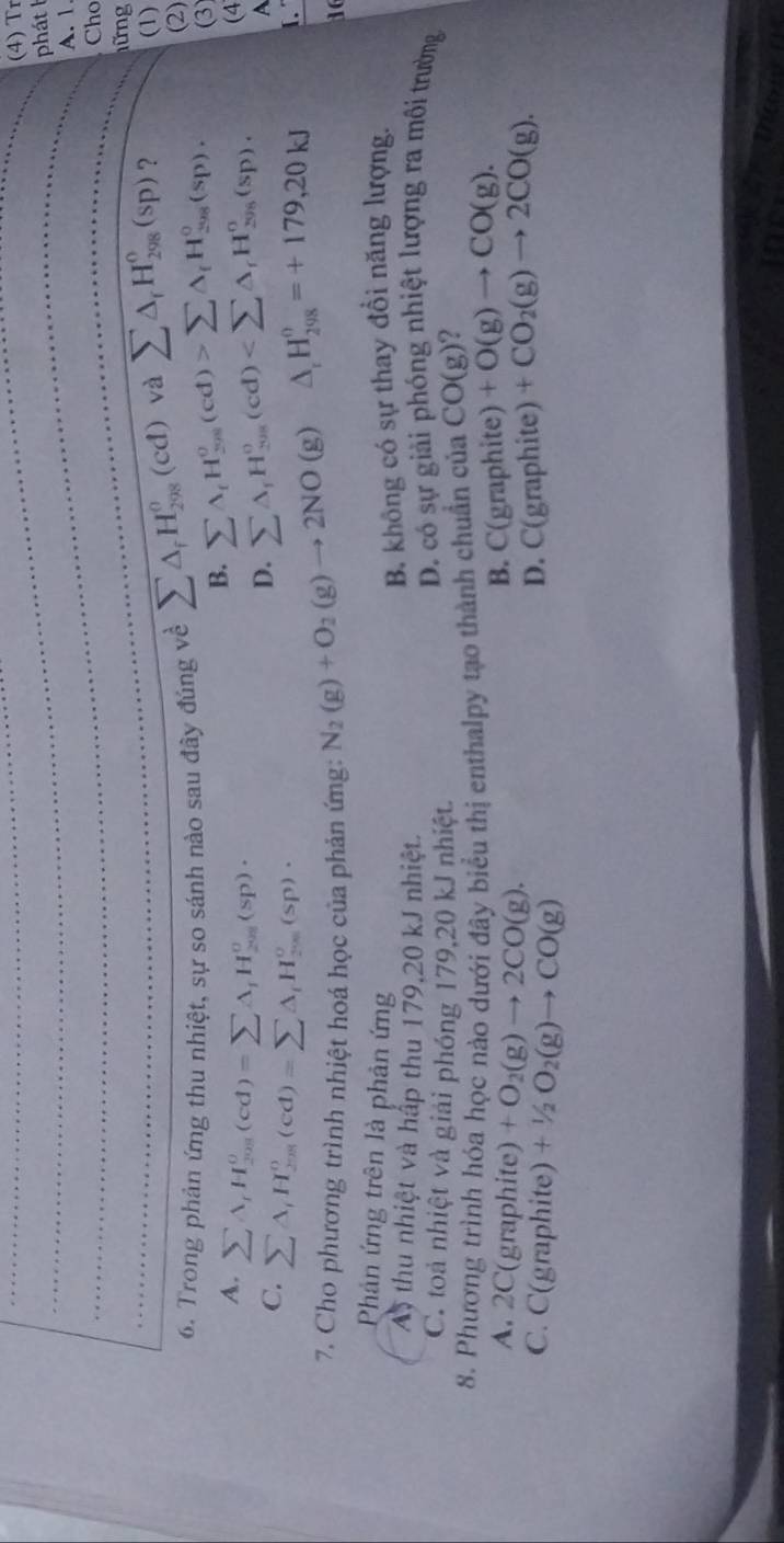 (4) Tr
phát b
A. 1
Cho
ững
(1)
6. Trong phản ứng thu nhiệt, sự so sánh nào sau đây đúng về sumlimits △ _fH_(298)^o(cd) và sumlimits △ _rH_(298)°(sp) ? (2)
A. sumlimits A_rH_(208)^o(cd)=sumlimits A_rH_(208)^o(sp)·
B. sumlimits A_fH_(298)^o(cd)>sumlimits A_fH_(208)^o(sp). (3)
C. sumlimits A_iH_(208)^o(cd)=sumlimits △ _iH_(208)^o(sp)·
D. sumlimits △ _fH_(201)^o(cd) (4
A
7. Cho phương trình nhiệt hoá học của phản ứng: N_2(g)+O_2(g)to 2NO(g)
^circ  △ _rH_(298)^o=+179,20kJ I.
16
Phản ứng trên là phản ứng
A thu nhiệt và hấp thu 179,20 kJ nhiệt.
B. không có sự thay đổi năng lượng.
C. toà nhiệt và giải phóng 179,20 kJ nhiệt.
D. có sự giải phóng nhiệt lượng ra môi trường
8. Phương trình hóa học nào dưới đây biểu thị enthalpy tạo thành chuẩn của CO(g) 2
A. 2C(graphite) +O_2(g)to 2CO(g).
B. C(graphite) +O(g)to CO(g).
C. C(graphite) +1/2O_2(g)to CO(g)
D. C(graphite) +CO_2(g)to 2CO(g).