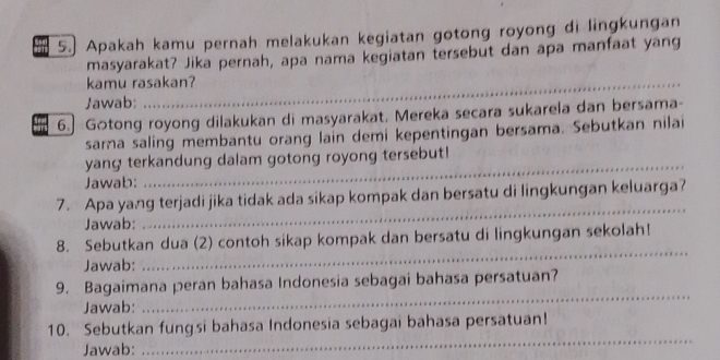 Apakah kamu pernah melakukan kegiatan gotong royong di lingkungan 
masyarakat? Jika pernah, apa nama kegiatan tersebut dan apa manfaat yang 
_ 
kamu rasakan? 
_ 
Jawab: 
6. Gotong royong dilakukan di masyarakat, Mereka secara sukarela dan bersama- 
sara saling membantu orang lain demi kepentingan bersama. Sebutkan nilai 
yang terkandung dalam gotong royong tersebut! 
Jawab: 
_ 
7. Apa yang terjadi jika tidak ada sikap kompak dan bersatu di lingkungan keluarga? 
Jawab: 
_ 
8. Sebutkan dua (2) contoh sikap kompak dan bersatu di lingkungan sekolah! 
Jawab: 
_ 
9. Bagaimana peran bahasa Indonesia sebagai bahasa persatuan? 
Jawab: 
_ 
_ 
10. Sebutkan fungsi bahasa Indonesia sebagai bahasa persatuan! 
Jawab: