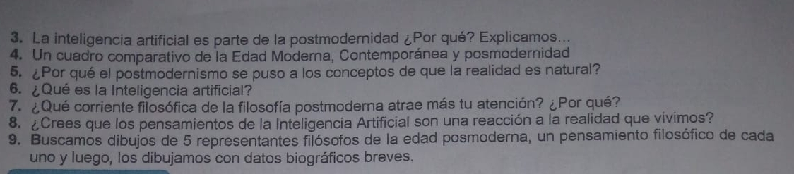 La inteligencia artificial es parte de la postmodernidad ¿Por qué? Explicamos... 
4. Un cuadro comparativo de la Edad Moderna, Contemporánea y posmodernidad 
5. ¿Por qué el postmodernismo se puso a los conceptos de que la realidad es natural? 
6. ¿Qué es la Inteligencia artificial? 
7. ¿Qué corriente filosófica de la filosofía postmoderna atrae más tu atención? ¿Por qué? 
8. ¿Crees que los pensamientos de la Inteligencia Artificial son una reacción a la realidad que vivimos? 
9. Buscamos dibujos de 5 representantes filósofos de la edad posmoderna, un pensamiento filosófico de cada 
uno y luego, los dibujamos con datos biográficos breves.