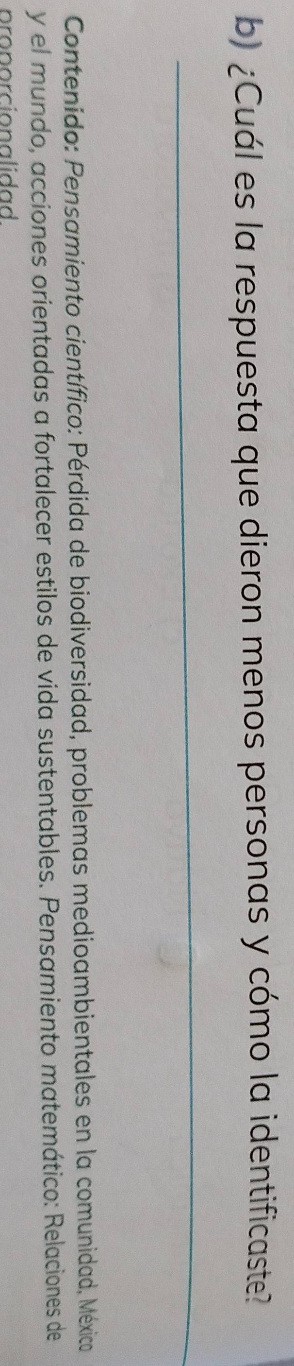 ¿Cuál es la respuesta que dieron menos personas y cómo la identificaste? 
_ 
Contenido: Pensamiento científico: Pérdida de biodiversidad, problemas medioambientales en la comunidad, México 
y el mundo, acciones orientadas a fortalecer estilos de vida sustentables. Pensamiento matemático: Relaciones de 
pr n r cio na li dad