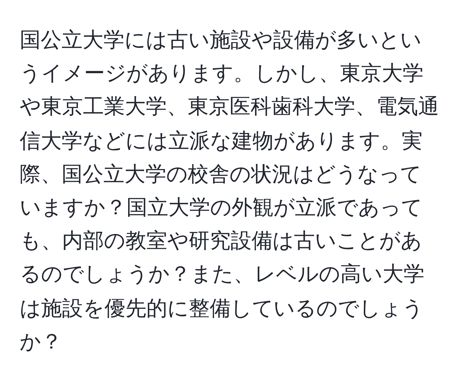 国公立大学には古い施設や設備が多いというイメージがあります。しかし、東京大学や東京工業大学、東京医科歯科大学、電気通信大学などには立派な建物があります。実際、国公立大学の校舎の状況はどうなっていますか？国立大学の外観が立派であっても、内部の教室や研究設備は古いことがあるのでしょうか？また、レベルの高い大学は施設を優先的に整備しているのでしょうか？