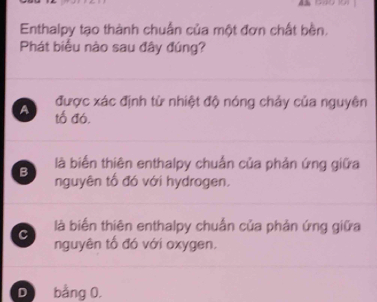 Enthalpy tạo thành chuẩn của một đơn chất bền,
Phát biểu nào sau đây đúng?
được xác định từ nhiệt độ nóng chảy của nguyên
A tố đó,
B là biến thiên enthalpy chuẩn của phản ứng giữa
nguyên tố đó với hydrogen.
là biến thiên enthalpy chuẩn của phản ứng giữa
c nguyên tố đó với oxygen,
D bằng 0.