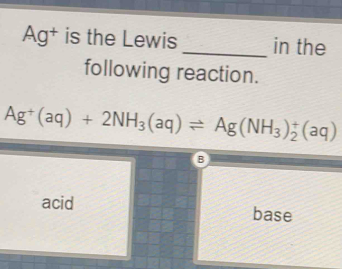 Ag^+ is the Lewis_ in the
following reaction.
Ag^+(aq)+2NH_3(aq)leftharpoons Ag(NH_3)_2^+(aq)
B
acid base