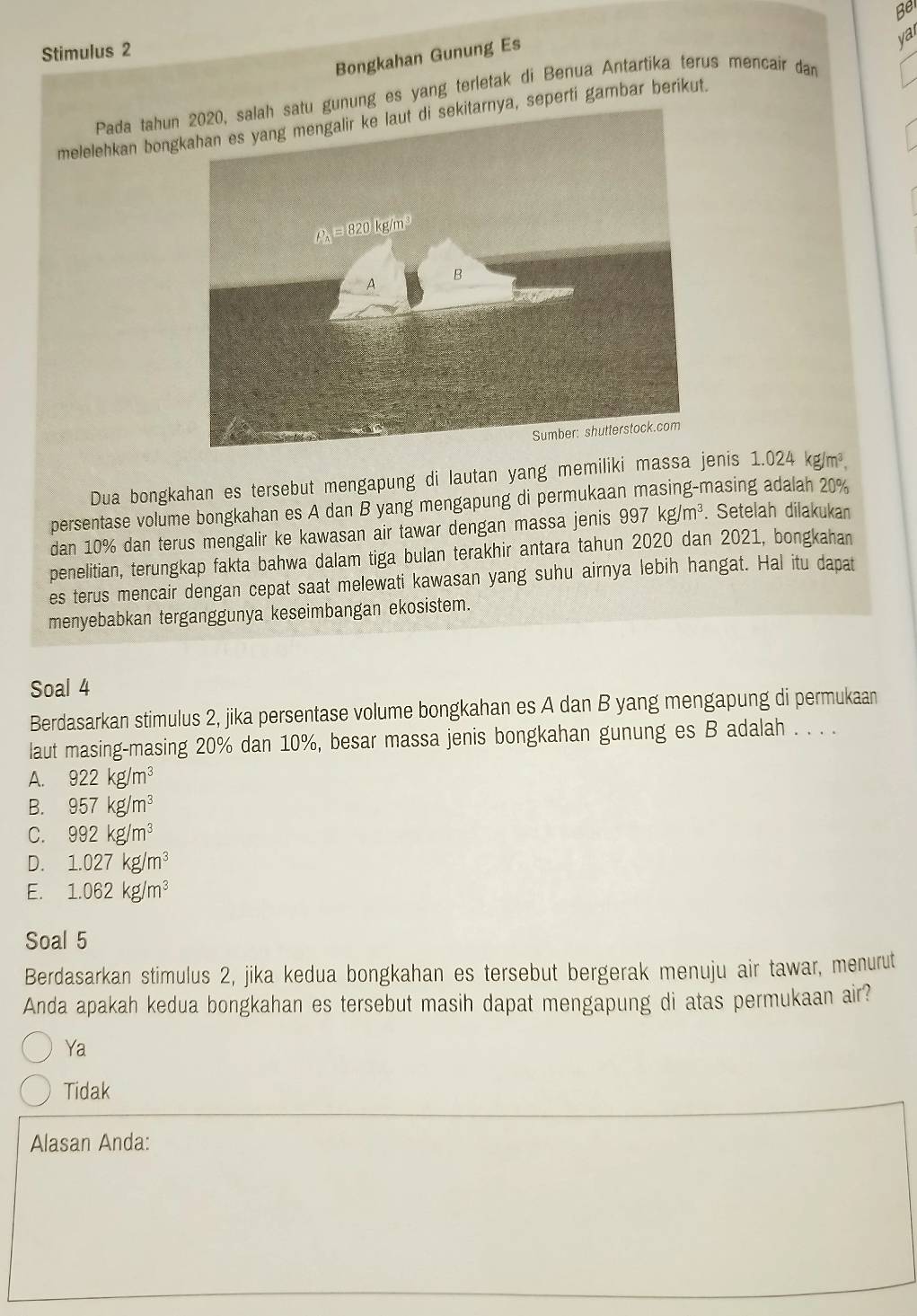 Be
var
Stimulus 2
Bongkahan Gunung Es
Pada tahungunung es yang terletak di Benua Antartika terus mencair dan
melelehkan bongya, seperti gambar berikut.
Dua bongkahan es tersebut mengapung di lautan yang memiliki massa jenis 1.024 kg/m^3. 
persentase volume bongkahan es A dan B yang mengapung di permukaan masing-masing adalah 20%
dan 10% dan terus mengalir ke kawasan air tawar dengan massa jenis 997kg/m^3. Setelah dilakukan
penelitian, terungkap fakta bahwa dalam tiga bulan terakhir antara tahun 2020 dan 2021, bongkahan
es terus mencair dengan cepat saat melewati kawasan yang suhu airnya lebih hangat. Hal itu dapat
menyebabkan terganggunya keseimbangan ekosistem.
Soal 4
Berdasarkan stimulus 2, jika persentase volume bongkahan es A dan B yang mengapung di permukaan
laut masing-masing 20% dan 10%, besar massa jenis bongkahan gunung es B adalah . . . .
A. 922kg/m^3
B. 957kg/m^3
C. 992kg/m^3
D. 1.027kg/m^3
E. 1.062kg/m^3
Soal 5
Berdasarkan stimulus 2, jika kedua bongkahan es tersebut bergerak menuju air tawar, menurut
Anda apakah kedua bongkahan es tersebut masih dapat mengapung di atas permukaan air?
Ya
Tidak
Alasan Anda: