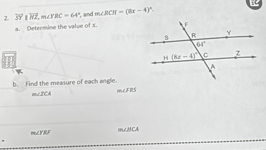 overleftrightarrow SY||overleftrightarrow HZ,m∠ YRC=64° , and m∠ RCH=(8x-4)^circ .
a. Determine the value of x.
b. Find the measure of each angle.
m∠ ZCA
m∠ FRS
m∠ YRF
m∠ HCA.