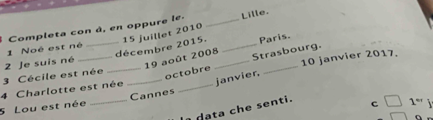 Completa con à, en oppure le._ 
Lille. 
15 juillet 2010 
_décembre 2015. _Paris. 
1 Noé est né 
2 Je suis né 
19 août 2008 Strasbourg. 
4 Charlotte est née ____10 janvier 2017. 
3 Cécile est née 
octobre 
janvier, 
5 Lou est née _Cannes 
data che senti. 
C □ 1^(er)