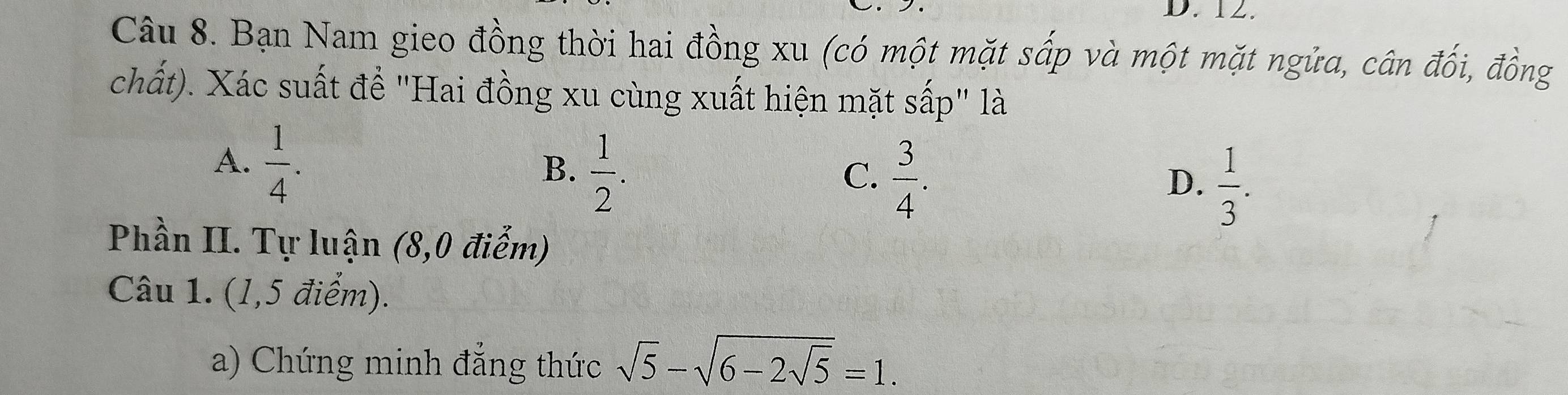 Bạn Nam gieo đồng thời hai đồng xu (có một mặt sấp và một mặt ngửa, cân đối, đồng
chất). Xác suất để "Hai đồng xu cùng xuất hiện mặt sấp" là
A.  1/4 .
B.  1/2 .
C.  3/4 .
D.  1/3 . 
Phần II. Tự luận (8,0 điễm)
Câu 1. (1,5 điểm).
a) Chứng minh đẳng thức sqrt(5)-sqrt(6-2sqrt 5)=1.