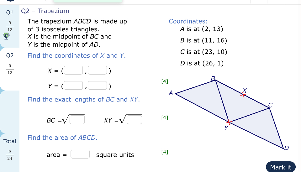 Trapezium 
The trapezium ABCD is made up Coordinates:
 9/12  of 3 isosceles triangles. A is at (2,13)
X is the midpoint of BC and
B is at (11,16)
Y is the midpoint of AD. 
Q2 Find the coordinates of X and Y.
C is at (23,10)
 0/12 
D is at (26,1)
x=(□ ,□ )
Y=(□ ,□ )
Find the exact lengths of BC and XY.
BC=sqrt(□ ) XY=sqrt(□ )
Total Find the area of ABCD.
 9/24  square units
area=□
Mark it