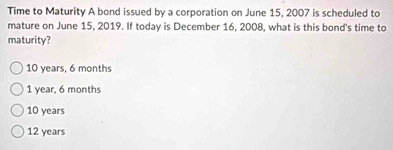 Time to Maturity A bond issued by a corporation on June 15, 2007 is scheduled to
mature on June 15, 2019. If today is December 16, 2008, what is this bond's time to
maturity?
10 years, 6 months
1 year, 6 months
10 years
12 years