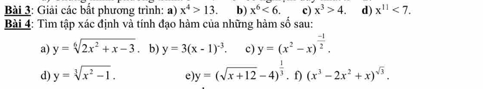 Giải các bất phương trình: a) x^4>13. b) x^6<6</tex>. c) x^3>4. d) x^(11)<7</tex>. 
Bài 4: Tìm tập xác định và tính đạo hàm của những hàm số sau: 
a) y=sqrt[6](2x^2+x-3) b) y=3(x-1)^-3. c) y=(x^2-x)^ (-1)/2 . 
d) y=sqrt[3](x^2-1). y=(sqrt(x+12)-4)^ 1/3 . f) (x^3-2x^2+x)^sqrt(3). 
e