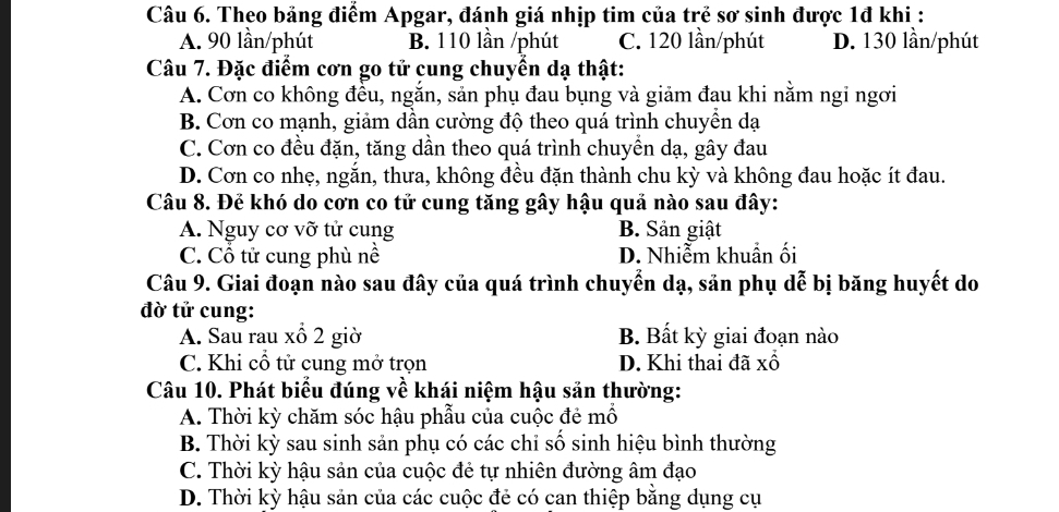 Theo bảng điểm Apgar, đánh giá nhịp tim của trẻ sơ sinh được 1đ khi :
A. 90 lần/phút B. 110 lần /phút C. 120 lần/phút D. 130 lần/phút
Câu 7. Đặc điểm cơn go tử cung chuyển dạ thật:
A. Cơn co không đều, ngắn, sản phụ đau bụng và giảm đau khi nằm ngi ngơi
B. Cơn co mạnh, giảm dần cường độ theo quá trình chuyển dạ
C. Cơn co đều đặn, tăng dần theo quá trình chuyên dạ, gây đau
D. Cơn co nhẹ, ngắn, thưa, không đều đặn thành chu kỳ và không đau hoặc ít đau.
Câu 8. Đẻ khó do cơn co tử cung tăng gây hậu quả nào sau đây:
A. Nguy cơ vỡ tử cung B. Sản giật
C. Cổ tử cung phù nề D. Nhiễm khuẩn ối
Câu 9. Giai đoạn nào sau đây của quá trình chuyển dạ, sản phụ dễ bị băng huyết do
đờ tử cung:
A. Sau rau xổ 2 giờ B. Bất kỳ giai đoạn nào
C. Khi cổ tử cung mở trọn D. Khi thai đã xổ
Câu 10. Phát biểu đúng về khái niệm hậu sản thường:
A. Thời kỳ chăm sóc hậu phẫu của cuộc đẻ mồ
B. Thời kỳ sau sinh sản phụ có các chỉ số sinh hiệu bình thường
C. Thời kỳ hậu sản của cuộc đẻ tự nhiên đường âm đạo
D. Thời kỳ hậu sản của các cuộc đẻ có can thiệp bằng dụng cụ