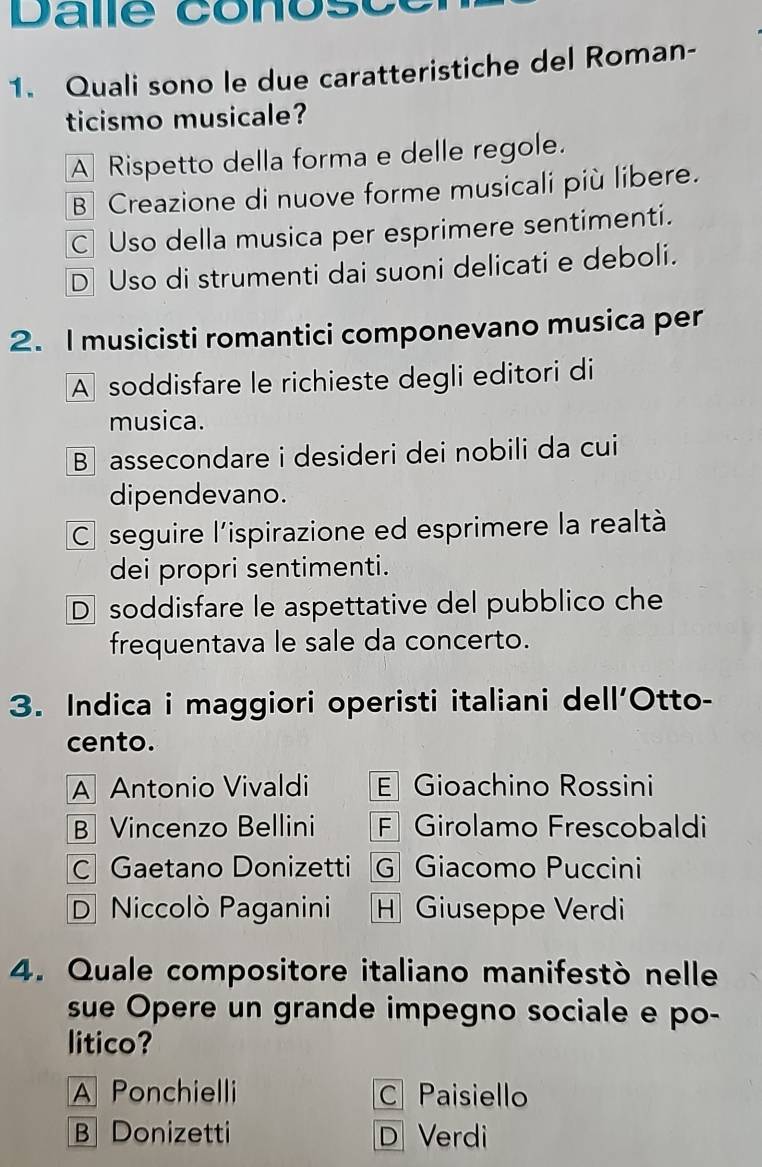 Dalle conos c
1. Quali sono le due caratteristiche del Roman-
ticismo musicale?
A Rispetto della forma e delle regole.
B Creazione di nuove forme musicali più libere.
C Uso della musica per esprimere sentimenti.
D Uso di strumenti dai suoni delicati e deboli.
2. I musicisti romantici componevano musica per
A soddisfare le richieste degli editori di
musica.
B assecondare i desideri dei nobili da cui
dipendevano.
C seguire l'ispirazione ed esprimere la realtà
dei propri sentimenti.
D soddisfare le aspettative del pubblico che
frequentava le sale da concerto.
3. Indica i maggiori operisti italiani dell'Otto-
cento.
A Antonio Vivaldi E Gioachino Rossini
B Vincenzo Bellini F Girolamo Frescobaldi
C Gaetano Donizetti G Giacomo Puccini
D Niccolò Paganini H Giuseppe Verdi
4. Quale compositore italiano manifestò nelle
sue Opere un grande impegno sociale e po-
litico?
A Ponchielli C Paisiello
B Donizetti D Verdi