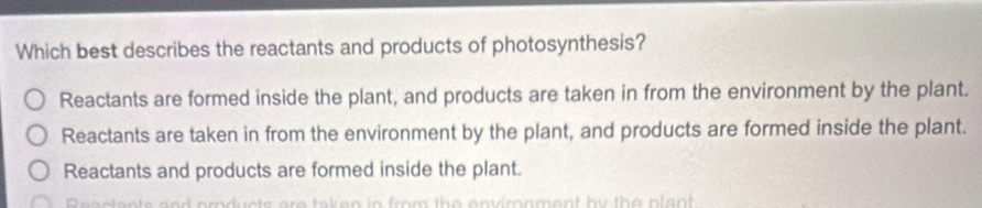 Which best describes the reactants and products of photosynthesis?
Reactants are formed inside the plant, and products are taken in from the environment by the plant.
Reactants are taken in from the environment by the plant, and products are formed inside the plant.
Reactants and products are formed inside the plant.
a et a n ts a nd products are t a k e n in from the environment by th e plant