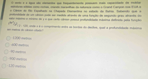 vento e a água são elementos que frequentemente possuem mais capacidade de moldar
estruturas sólidas como rochas, criando maravilhas da natureza como o Grand Canyon nos EUA e
o Cânion do Rio Espalhado na Chapada Diamantina no estado da Bahia. Sabendo que a
profundidade de um cânion pode ser medida através de uma função de segundo grau atravês do
valor máximo e mínimo de y e que certo cânion possui profundidade máxima definida pela função
( 3x^2/2 )/2-120 onde x é o comprimento entre as bordas do declive, qual a profundidade máxima
em metros do cânion citado?
-1200 metros
-600 metros
-90 metros
-900 metros
-120 metros