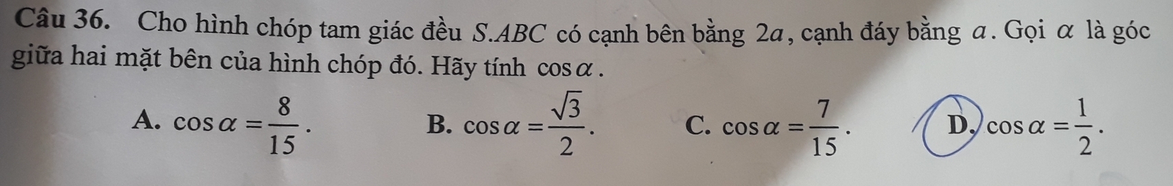 Cho hình chóp tam giác đều S. ABC có cạnh bên bằng 2a, cạnh đáy bằng a. Gọi α là góc
giữa hai mặt bên của hình chóp đó. Hãy tính cosα.
A、 cos alpha = 8/15 . cos alpha = sqrt(3)/2 . C. cos alpha = 7/15 . cos alpha = 1/2 . 
B.
D,