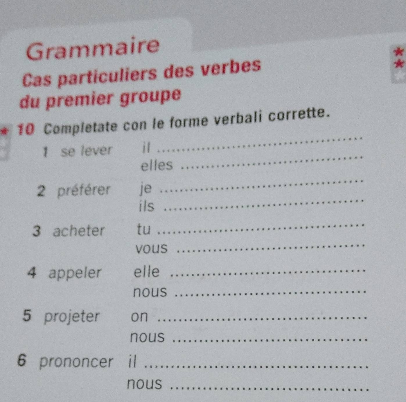 Grammaire 
* 
Cas particuliers des verbes 
A 
du premier groupe 
_ 
10 Completate con le forme verbali corrette. 
1 se lever il 
elles 
_ 
_ 
_ 
2 préférer je 
ils 
3 acheter tu 
_ 
vous 
_ 
4 appeler elle_ 
nous_ 
5 projeter on_ 
nous_ 
6 prononcer il_ 
nous_