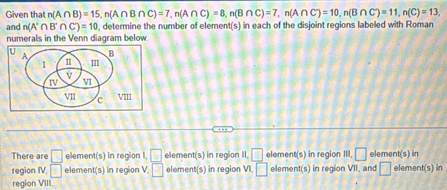 Given that n(A∩ B)=15, n(A∩ B∩ C)=7, n(A∩ C)=8, n(B∩ C)=7, n(A∩ C)=10, n(B∩ C)=11, n(C)=13, 
and n(A'∩ B'∩ C')=10 , determine the number of element(s) in each of the disjoint regions labeled with Roman 
numerals in the Venn diagram below 
There are □ element(s) in region I, □ element(s) in region II, □ element(s) in region III, □ element(s) in 
region IV, □ element(s) in region V, □ element(s) in region VI, □ element(s) in region VII, and □ element(s) in 
region VIII.