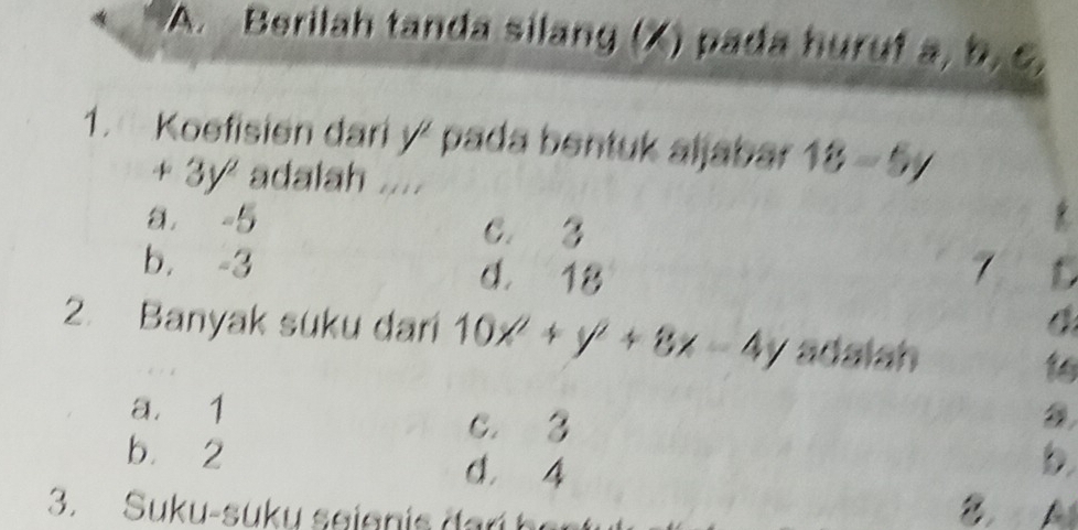 Berilah tanda silang (X) pada huruf a, b, c,
1. Koefisien dari y^2 pada bentuk aljabar 18-5y
+3y^2 adalah .....
a = 5 C. 3
b. -3 d. 18 7
2. Banyak suku dari 10x^2+y^2+8x-4y adalah
16
a. 1 C. 3
bù 2 d. 4
b
3. Suku-suk u seien is da r h