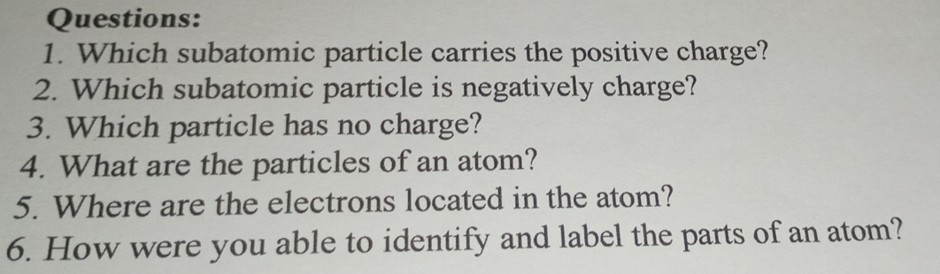 Which subatomic particle carries the positive charge? 
2. Which subatomic particle is negatively charge? 
3. Which particle has no charge? 
4. What are the particles of an atom? 
5. Where are the electrons located in the atom? 
6. How were you able to identify and label the parts of an atom?