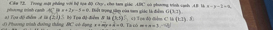 Trong mặt phẳng với hệ tọa độ Oxy, cho tam giác ABC có phương trình cạnh AB là x-y-2=0, 
phương trình cạnh AC là x+2y-5=0. Biết trọng tâm của tam giác là điểm G(3;2).
a) Tọa độ điểm A là (2;1) S b) Tọa độ điểm B là (3;5) c) Tọa độ điểm C là (1;2)
d) Phương trình đường thẳng BC có dạng x+my+n=0. Ta có m+n=3