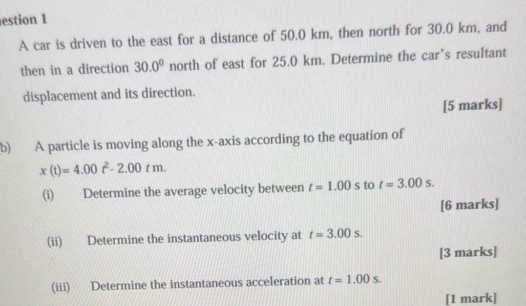 estion 1 
A car is driven to the east for a distance of 50.0 km, then north for 30.0 km, and 
then in a direction 30.0^0 north of east for 25.0 km. Determine the car’s resultant 
displacement and its direction. 
[5 marks] 
b) A particle is moving along the x-axis according to the equation of
x(t)=4.00t^2-2.00tm. 
(i) Determine the average velocity between t=1.00s to t=3.00s. 
[6 marks] 
(ii) Determine the instantaneous velocity at t=3.00s. 
[3 marks] 
(iii) Determine the instantaneous acceleration at t=1.00s. 
[1 mark]