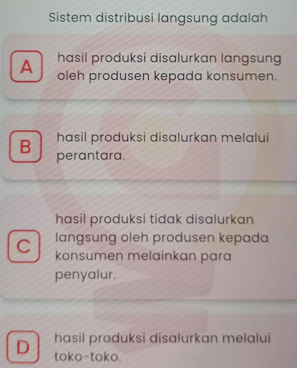 Sistem distribusi langsung adalah
A
hasil produksi disalurkan langsung
oleh produsen kepada konsumen.
B
hasil produksi disalurkan melalui
perantara.
hasil produksi tidak disalurkan
C
langsung oleh produsen kepada
konsumen melainkan para
penyalur.
D
hasil produksi disalurkan melalui
toko-toko.