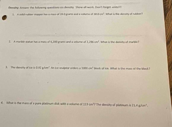 Density: Answer the following questions on density. Show all work. Don't forget units!!! 
1. A solid rubber stopper has a mass of 33.0 grams and a volume of 30.0cm^3. What is the density of rubber? 
2. A marble statue has a mass of 6,200 grams and a volume of 2,296cm^3. What is the density of marble? 
3. The density of ice is 0.92g/cm^3. An ice sculptor orders a 1000cm^3 block of ice. What is the mass of the block? 
4. What is the mass of a pure platinum disk with a volume of 113cm^3 ? The density of platinum is 21.4g/cm^3.